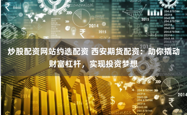 炒股配资网站约选配资 西安期货配资：助你撬动财富杠杆，实现投资梦想
