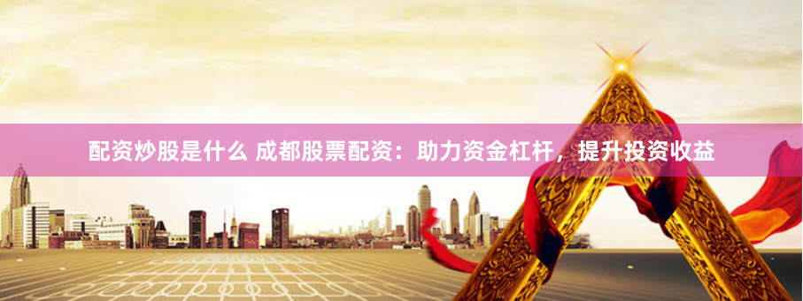 配资炒股是什么 成都股票配资：助力资金杠杆，提升投资收益